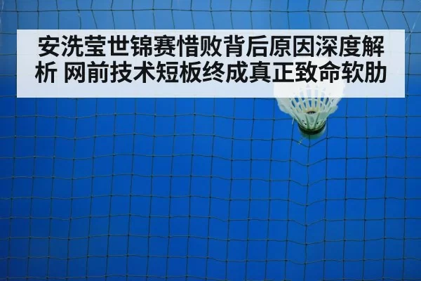 安洗莹世锦赛惜败背后原因深度解析 网前技术短板终成真正致命软肋