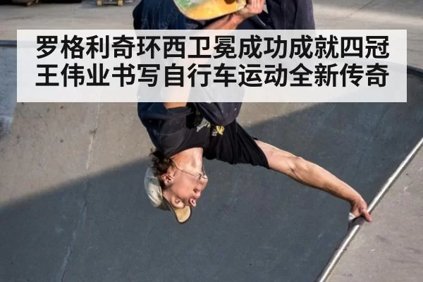 罗格利奇环西卫冕成功成就四冠王伟业书写自行车运动全新传奇