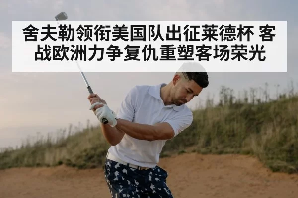 舍夫勒领衔美国队出征莱德杯 客战欧洲力争复仇重塑客场荣光